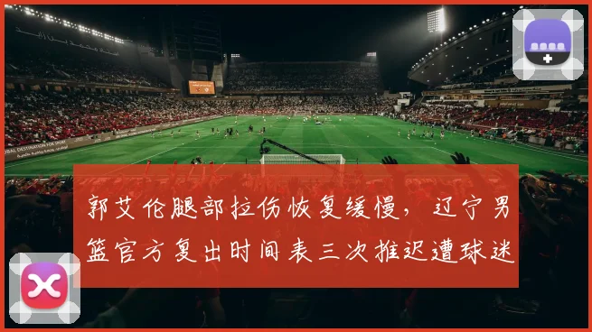郭艾伦腿部拉伤恢复缓慢,辽宁男篮官方复出时间表三次推迟遭球迷质疑