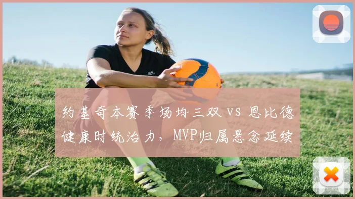 约基奇本赛季场均三双 vs 恩比德健康时统治力,MVP归属悬念延续