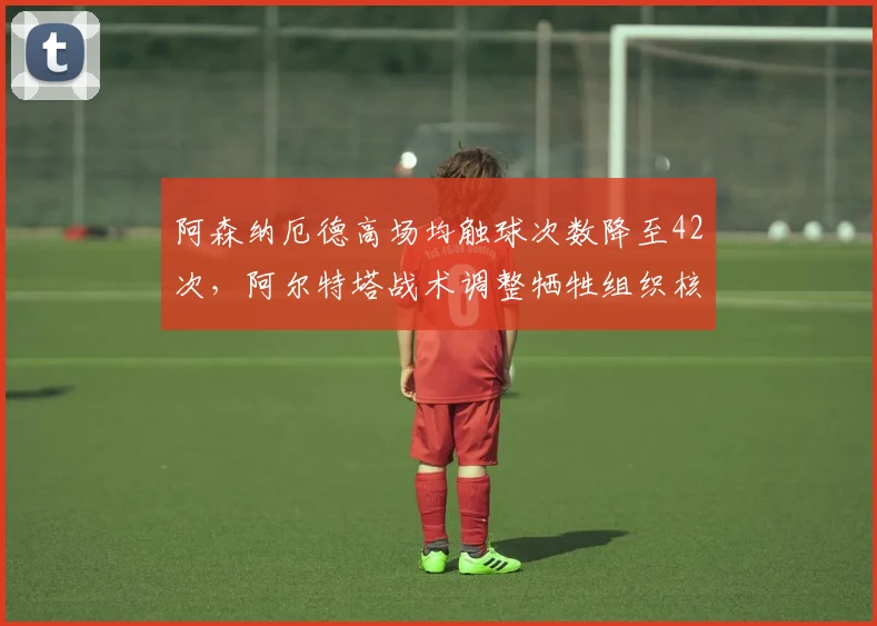 阿森纳厄德高场均触球次数降至42次,阿尔特塔战术调整牺牲组织核心是否明智