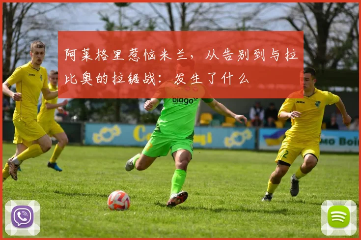 阿莱格里惹恼米兰，从告别到与拉比奥的拉锯战：发生了什么