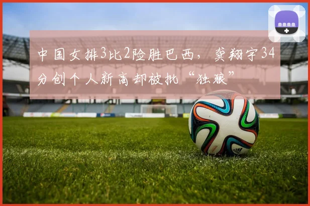 中国女排3比2险胜巴西，龚翔宇34分创个人新高却被批“独狼”