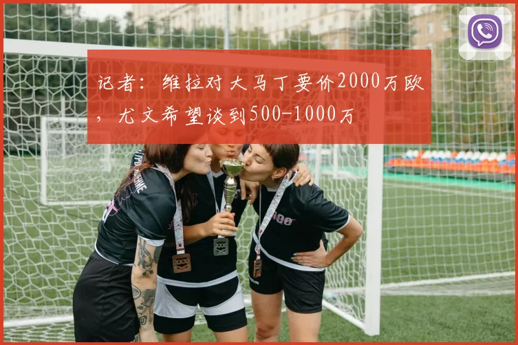 记者:维拉对大马丁要价2000万欧,尤文希望谈到500-1000万