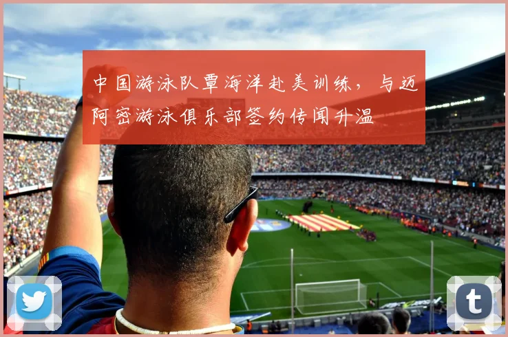 中国游泳队覃海洋赴美训练,与迈阿密游泳俱乐部签约传闻升温