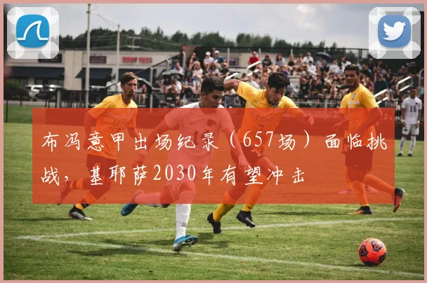 布冯意甲出场纪录(657场)面临挑战,基耶萨2030年有望冲击